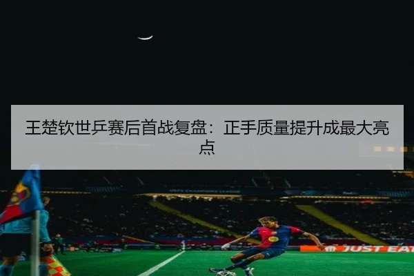 王楚钦世乒赛后首战复盘：正手质量提升成最大亮点